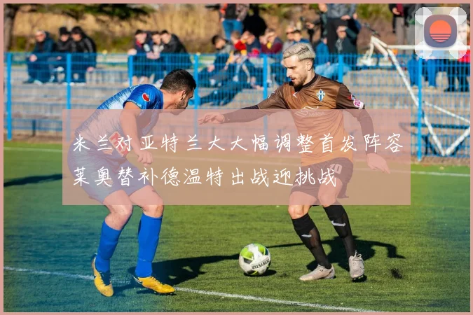 米兰对亚特兰大大幅调整首发阵容莱奥替补德温特出战迎挑战