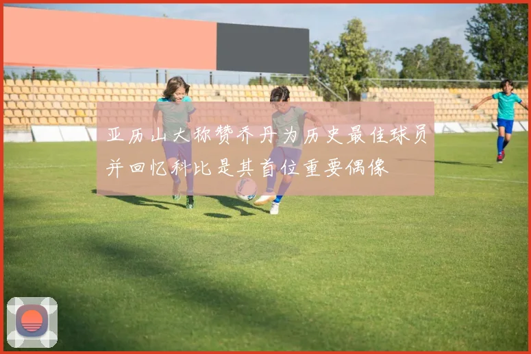 亚历山大称赞乔丹为历史最佳球员并回忆科比是其首位重要偶像