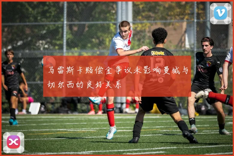马雷斯卡赔偿金争议未影响曼城与切尔西的良好关系