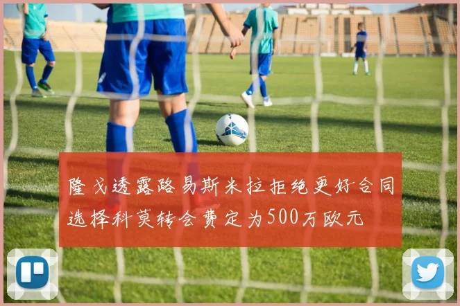 隆戈透露路易斯米拉拒绝更好合同选择科莫转会费定为500万欧元