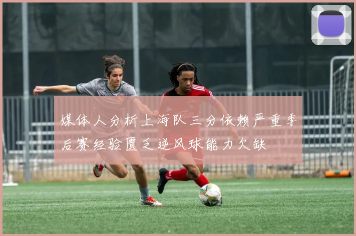 媒体人分析上海队三分依赖严重季后赛经验匮乏逆风球能力欠缺