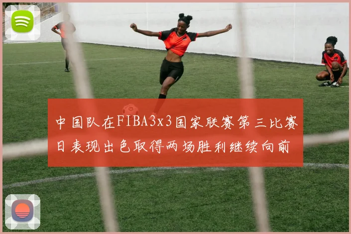 中国队在FIBA3x3国家联赛第三比赛日表现出色取得两场胜利继续向前迈进