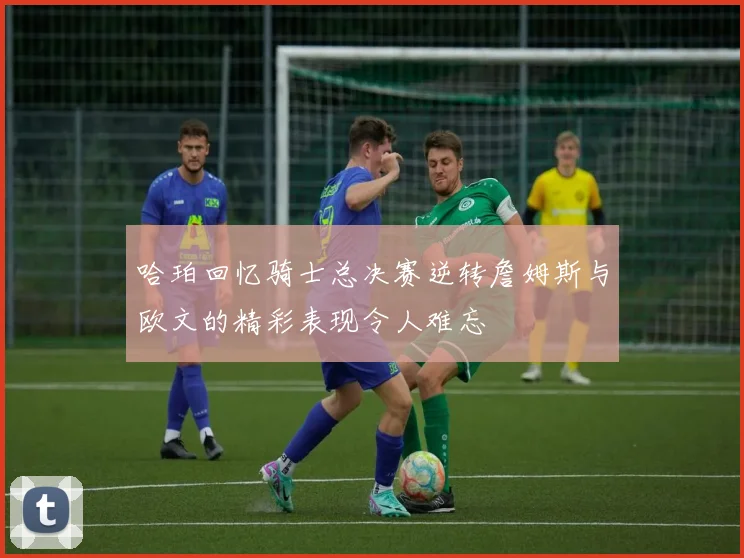 哈珀回忆骑士总决赛逆转詹姆斯与欧文的精彩表现令人难忘