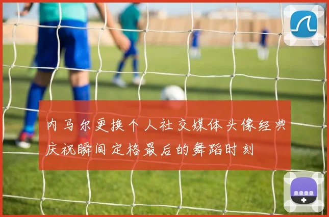 内马尔更换个人社交媒体头像经典庆祝瞬间定格最后的舞蹈时刻