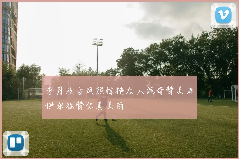 李月汝古风照惊艳众人佩奇赞美库伊尔称赞你真美丽