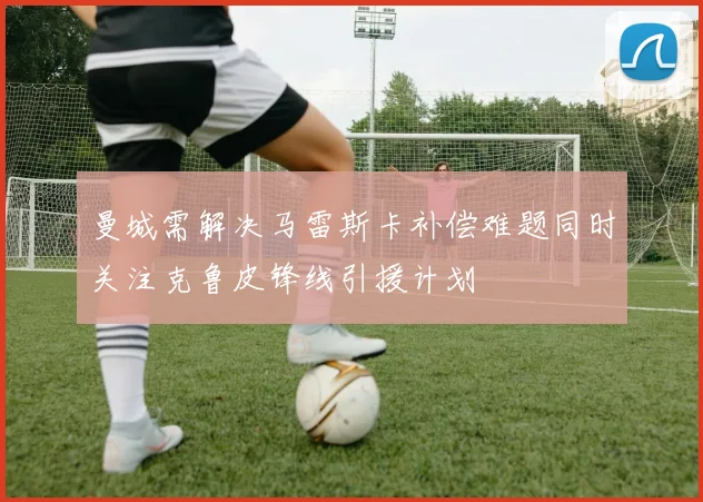 曼城需解决马雷斯卡补偿难题同时关注克鲁皮锋线引援计划