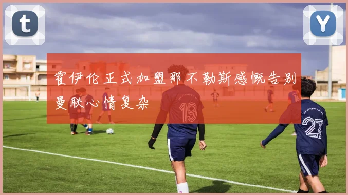 霍伊伦正式加盟那不勒斯感慨告别曼联心情复杂