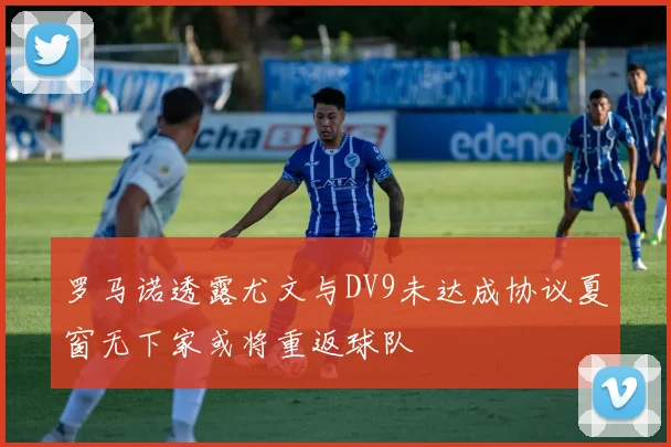 罗马诺透露尤文与DV9未达成协议夏窗无下家或将重返球队