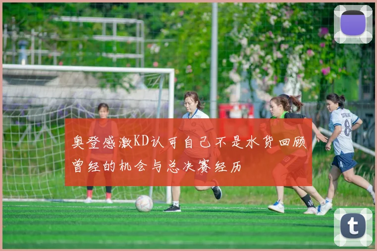 奥登感激KD认可自己不是水货回顾曾经的机会与总决赛经历